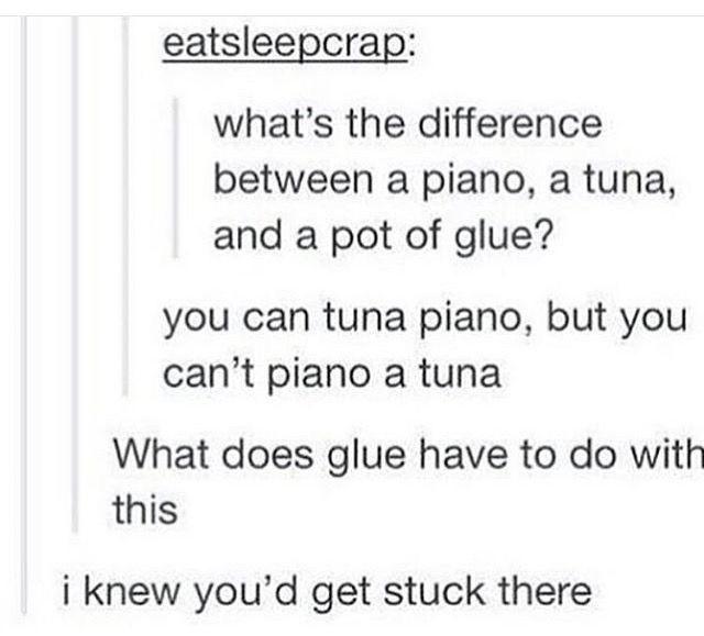 eatsleepcrap: what's the difference between a piano, a tuna, and a pot of glue? you can tuna piano, but you can't piano a tuna What does glue have to do with this i knew you'd get stuck there