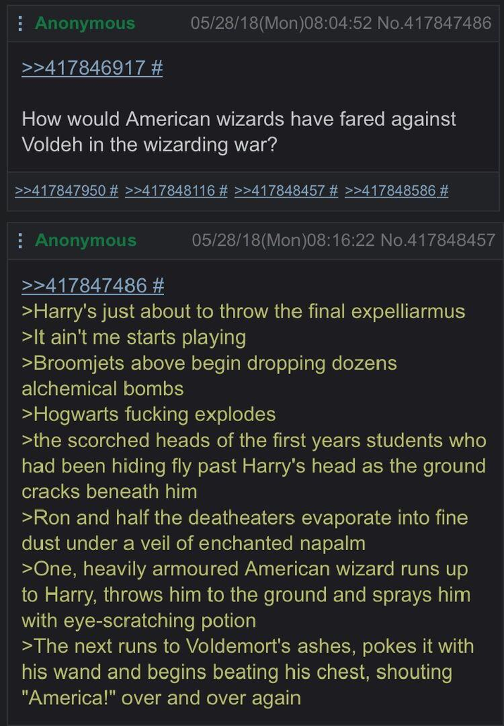 Anonymous >>417846917 # 05/28/18(Mon)08:04:52 No.417847486 How would American wizards have fared against Voldeh in the wizarding war? >>417847950 # >>417848116 # >>417848457 # >>417848586 # Anonymous >>417847486 # 05/28/18(Mon)08:16:22 No.417848457 >Harry's just about to throw the final expelliarmus >It ain't me starts playing >Broomjets above begin dropping dozens alchemical bombs >Hogwarts f------ explodes >the scorched heads of the first years students who had been hiding fly past Harry's head as the ground cracks beneath him >Ron and half the deatheaters evaporate into fine dust under a veil of enchanted napalm >One, heavily armoured American wizard runs up to Harry, throws him to the ground and sprays him with eye-scratching potion >The next runs to Voldemort's ashes, pokes it with his wand and begins beating his chest, shouting "America!" over and over again