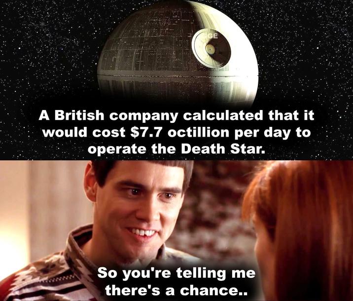 GE A British company calculated that it would cost $7.7 octillion per day to operate the Death Star. So you're telling me there's a chance..