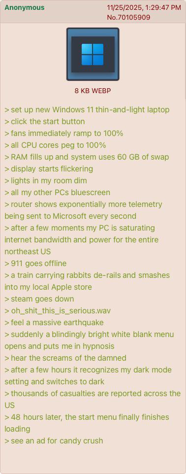 Anonymous 11/25/2025, 1:29:47 PM No.70105909 8 KB WEBP > set up new Windows 11 thin-and-light laptop > click the start button > fans immediately ramp to 100% > all CPU cores peg to 100% > RAM fills up and system uses 60 GB of swap > display starts flickering > lights in my room dim > all my other PCs bluescreen > router shows exponentially more telemetry being sent to Microsoft every second > after a few moments my PC is saturating internet bandwidth and power for the entire northeast US > 911 goes offline > a train carrying rabbits de-rails and smashes into my local Apple store > steam goes down > oh_shit_this_is_serious.wav > feel a massive earthquake >suddenly a blindingly bright white blank menu opens and puts me in hypnosis > hear the screams of the damned > after a few hours it recognizes my dark mode setting and switches to dark > thousands of casualties are reported across the US > 48 hours later, the start menu finally finishes loading > see an ad for candy crush