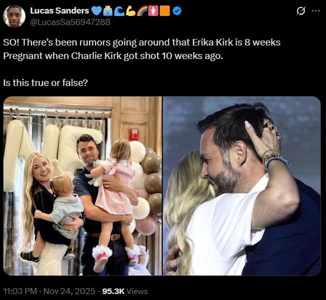 : Lucas Sanders ♥ @LucasSa56947288 SO! There's been rumors going around that Erika Kirk is 8 weeks Pregnant when Charlie Kirk got shot 10 weeks ago. Is this true or false? 0 11:03 PM - Nov 24, 2025 - 95.3K Views