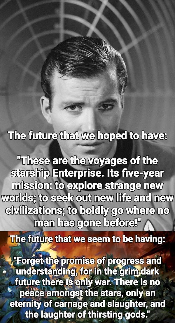 The future that we hoped to have: "These are the voyages of the starship Enterprise. Its five-year mission: to explore strange new worlds; to seek out new life and new civilizations; to boldly go where no man has gone before!" The future that we seem to be having: "Forget the promise of progress and understanding, for in the grim dark future there is only war. There is no peace amongst the stars, only an eternity of carnage and slaughter, and the laughter of thirsting gods."