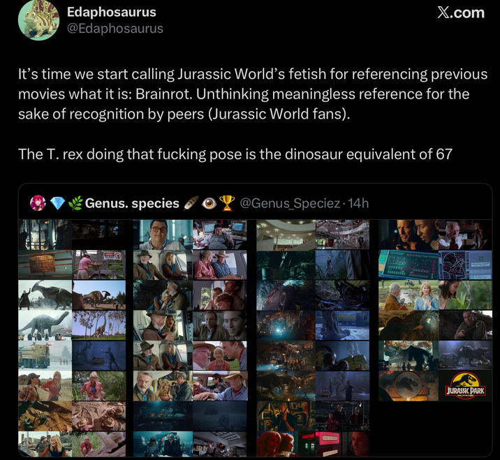 Edaphosaurus @Edaphosaurus X.com It's time we start calling Jurassic World's fetish for referencing previous movies what it is: Brainrot. Unthinking meaningless reference for the sake of recognition by peers (Jurassic World fans). The T. rex doing that f------ pose is the dinosaur equivalent of 67 Genus. species @Genus Speciez. 14h KEEP OUT JURASSIC PARK