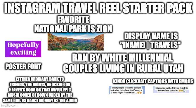 INSTAGRAM TRAVEL REEL STARTER PACK FAVORITE NATIONAL PARK IS ZION DISPLAY NAME IS Hopefully "INAME TRAVELS" exciting POSTER FONT RAN BY WHITE MILLENNIAL COUPLES LIVING IN RURAL UTAH EITTHER ORDINARY, BACK TO FRIENDS, THE NIGHTS, KNOCKING ON HEAVEN'S DOOR OR THAT AWFUL EPIC MUSIC COVER OF DOWN UNDER BY THE SAME GIRL AS DANCE MONKEY AS THE AUDIO imgflip.com KINDA CLICKBAIT CAPTIONS WITH EMOJIS Most people travel to Europe but miss this place that's only a 3 hour flight from Miami... 10 places in the US you HAVE to see before you die.