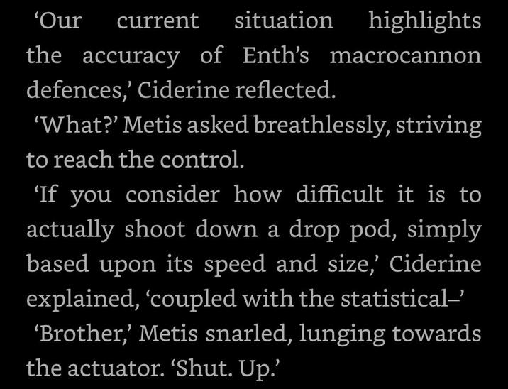 'Our current situation highlights the accuracy of Enth's macrocannon defences,' Ciderine reflected. 'What?' Metis asked breathlessly, striving to reach the control. 'If you consider how difficult it is to actually shoot down a drop pod, simply based upon its speed and size,' Ciderine explained, 'coupled with the statistical-' 'Brother,' Metis snarled, lunging towards the actuator. 'Shut. Up.'