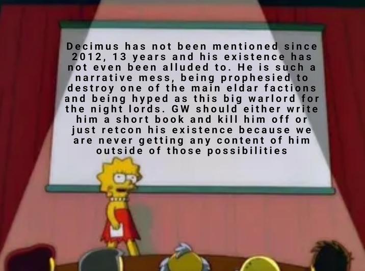 Decimus has not been mentioned since 2012, 13 years and his existence has not even been alluded to. He is such a narrative mess, being prophesied to destroy one of the main eldar factions and being hyped as this big warlord for the night lords. GW should either write him a short book and kill him off or just retcon his existence because we are never getting any content of him outside of those possibilities