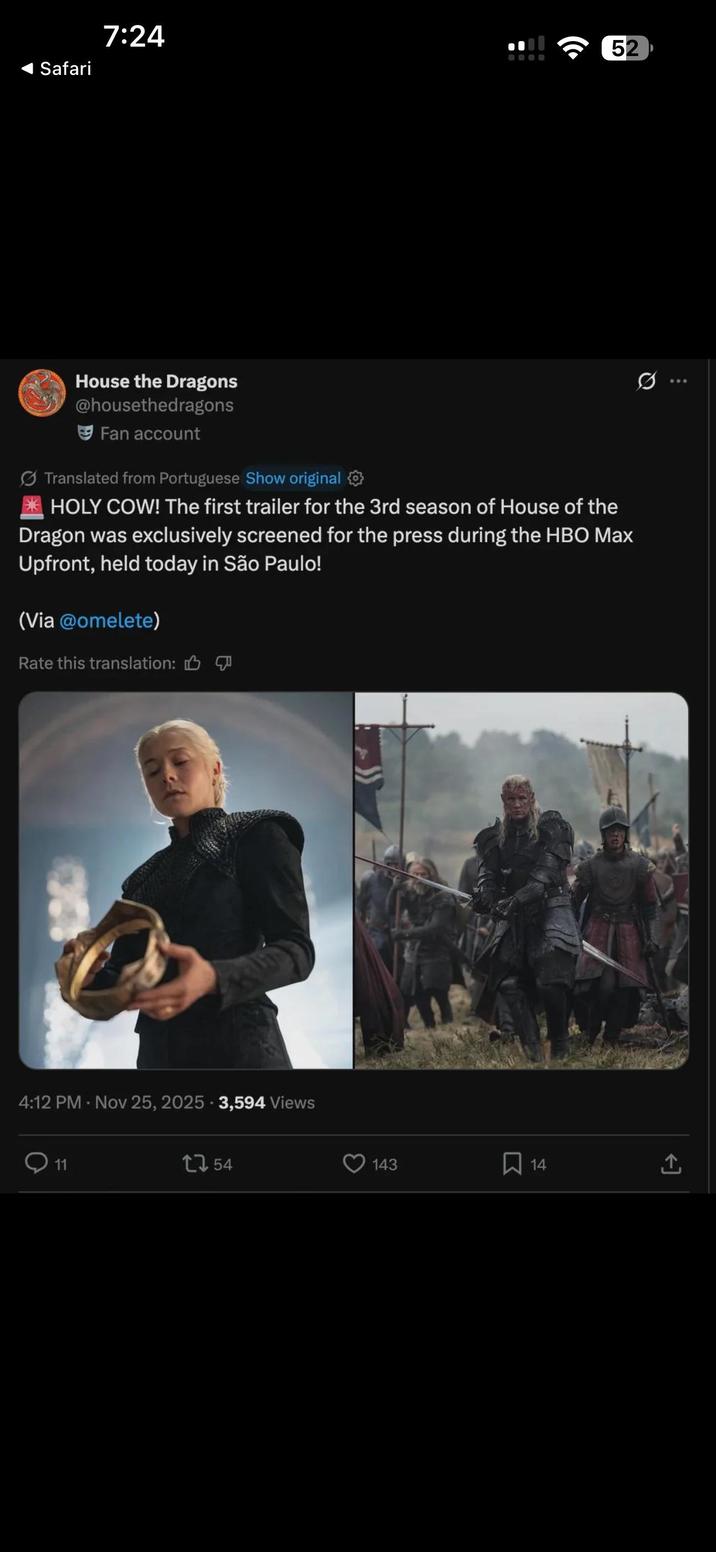 Safari 7:24 52 House the Dragons @housethedragons Fan account Translated from Portuguese Show original HOLY COW! The first trailer for the 3rd season of House of the Dragon was exclusively screened for the press during the HBO Max Upfront, held today in São Paulo! (Via @omelete) Rate this translation: 4:12 PM Nov 25, 2025 3,594 Views . 11 1754 143 14 Q <]