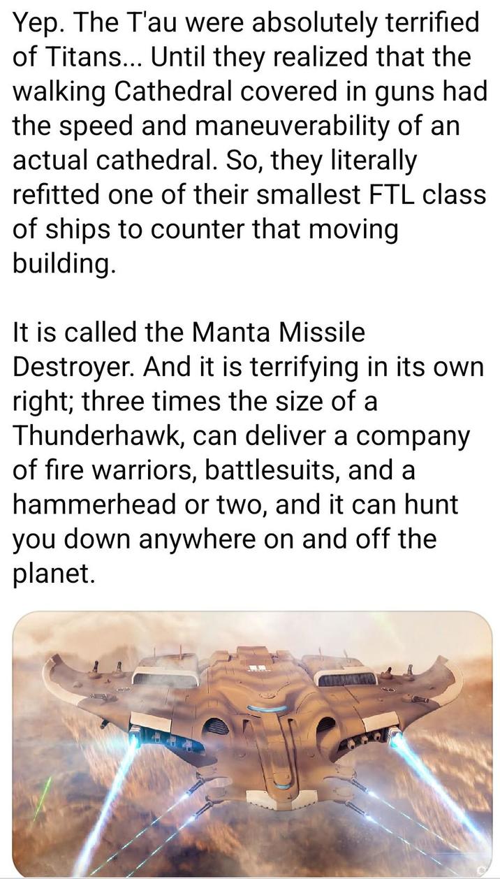 Yep. The T'au were absolutely terrified of Titans... Until they realized that the walking Cathedral covered in guns had the speed and maneuverability of an actual cathedral. So, they literally refitted one of their smallest FTL class of ships to counter that moving building. It is called the Manta Missile Destroyer. And it is terrifying in its own right; three times the size of a Thunderhawk, can deliver a company of fire warriors, battlesuits, and a hammerhead or two, and it can hunt you down anywhere on and off the planet.