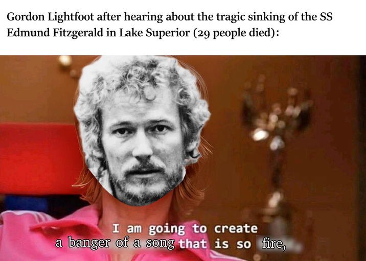 Gordon Lightfoot after hearing about the tragic sinking of the SS Edmund Fitzgerald in Lake Superior (29 people died): I am going to create a banger of a song that is so fire,