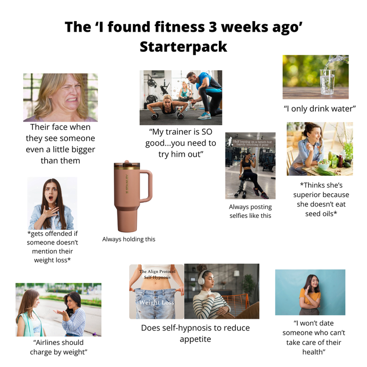 The 'I found fitness 3 weeks ago' Starterpack Their face when they see someone even a little bigger than them "My trainer is SO good...you need to try him out" Half leaning on a bench but barely touching it pose *gets offended if someone doesn't mention their weight loss* "Airlines should charge by weight" Always holding this The Align Protocol Self-Hypnosis Weight Loss "I only drink water" Always posting selfies like this *Thinks she's superior because she doesn't eat seed oils* Does self-hypnosis to reduce appetite "I won't date someone who can't take care of their health"