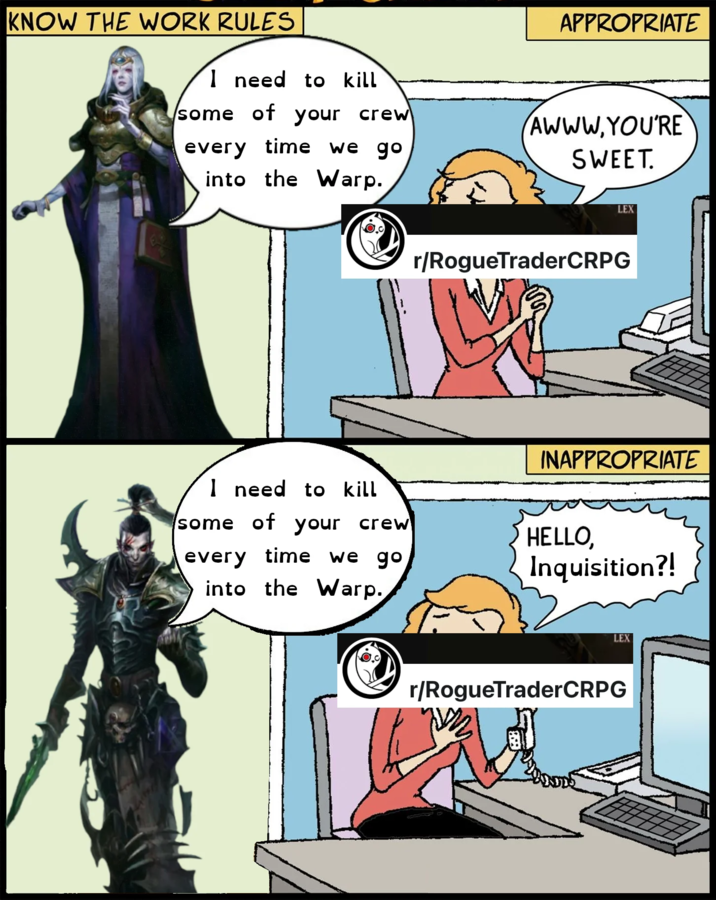 KNOW THE WORK RULES I need to kill some of your crew every time we go APPROPRIATE AWWW, YOU'RE SWEET. into the Warp. I need to kill some of your crew every time we go into the Warp. LEX r/RogueTraderCRPG INAPPROPRIATE HELLO, Inquisition?! LEX r/RogueTraderCRPG