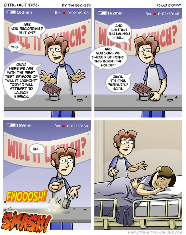 CTRL+ALT+DEL 162min BY TIM BUCKLEY Rec⚫0:02:49:08 162min ARE YOU RECORDING? IS IT ON? BUTY ICH? YES. AND LIGHTING THE LAUNCH FUEL... ARE YOU SURE WE SHOULD BE DOING THIS INSIDE THE HOUSE? OKAY, HERE WE ARE WITH THE FIRST TEST EPISODE OF "WILL IT LAUNCH?" TODAY I WILL ATTEMPT TO LAUNCH A BRICK. 159min WILL UH-- FWOOOSH! SMASHY Rec⚫ 0:02:53:54 ZEKE, IT'S FINE, PERFECTLY SAFE. "TOUCHDOWN" Rec 0:02:50:46 CH? WWW.CTRLALTDEL-ONLINE.COM