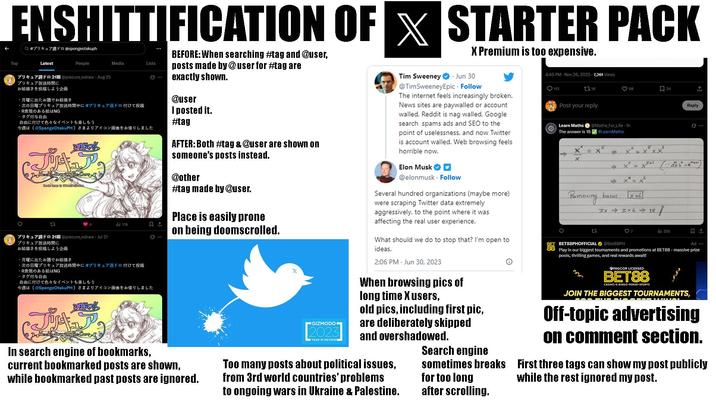 ENSHITTIFICATION OF STARTER PACK Top Q #プリキュア週ドロ @spongeotakuph Latest People 77211 @precure wdraw - Aug 25 プリキュア放送時間に Media Lists お絵描きを投稿しよう企画 月曜に出たお題でお絵描き 次の日曜プリキュア放送時間中に#プリキュアドロ付けて投稿 ・R表現のある絵はNG ・タグ付与自由 自由に付けて色々なイベントも楽しもう 今週は (@SpongeOtakuPH) さまよりアイコン画像をお借りしました ZAKO! Heekly Drawing Pre Cure 23 77 プリキュア放送時間に 211 @precure wdraw. Jul 21 お絵描きを投稿しよう企画 月曜に出たお題でお絵描き タグ付与自由 176 次の日曜プリキュア放送時間中に#プリキュア週ドロ付けて投稿 ・R表現のある絵はNG 自由に付けて色々なイベントも楽しもう 今週は (@SpongeOtakuPH) さまよりアイコン画像をお借りしました ZANO! 2 HerHy Drawing Live Care In search engine of bookmarks, BEFORE: When searching #tag and @user, posts made by @user for #tag are exactly shown. @user I posted it. #tag AFTER: Both #tag & @user are shown on someone's posts instead. @other #tag made by @user. Place is easily prone on being doomscrolled. current bookmarked posts are shown, while bookmarked past posts are ignored. GIZMODO 2023 YEAR IN REVIEW А X Premium is too expensive. Tim Sweeney Jun 30 @TimSweeneyEpic - Follow The internet feels increasingly broken. News sites are paywalled or account walled, Reddit is nag walled, Google search spams ads and SEO to the point of uselessness, and now Twitter is account walled. Web browsing feels horrible now. Elon Musk ✔✔ @elonmusk Follow Several hundred organizations (maybe more) were scraping Twitter data extremely aggressively, to the point where it was affecting the real user experience. What should we do to stop that? I'm open to ideas. 2:06 PM Jun 30, 2023 When browsing pics of long time X users, old pics, including first pic, are deliberately skipped and overshadowed. Too many posts about political issues, from 3rd world countries' problems to ongoing wars in Ukraine & Palestine. Search engine sometimes breaks for too long after scrolling. 4:45 PM - Nov 26, 2025 7,261 Views 113 118 Post your reply Learn Maths The answer is 18 @Mathe For Life - 1h #LearnMaths = × X Removing 22 ← 98 口 24 ↑ x 4 **= x6 bases, x=6 F 541 3x 3x6 18 BETSSPHOFFICIAL @Bet88PH ♡ 7 255 Reply Ad... Play in our biggest tournaments and promotions at BET88 - massive prize pools, thrilling games, and real rewards await! OPAGCOR LICENSED BET88 CASINO-E-BINGO POKER SPORTS JOIN THE BIGGEST TOURNAMENTS, Off-topic advertising on comment section. First three tags can show my post publicly while the rest ignored my post.