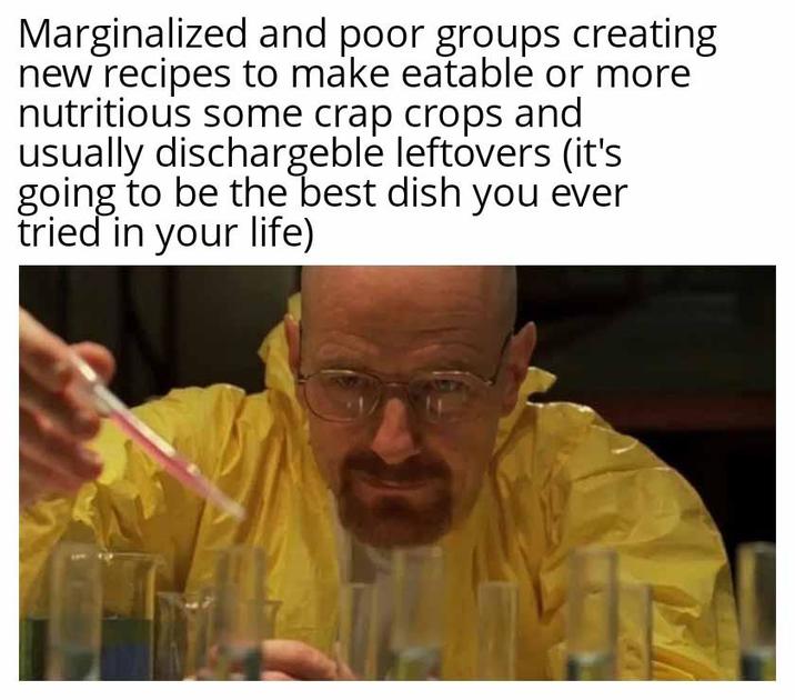 Marginalized and poor groups creating new recipes to make eatable or more nutritious some crap crops and usually dischargeble leftovers (it's going to be the best dish you ever tried in your life)