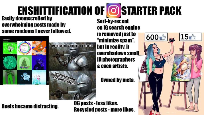 ENSHITTIFICATION OF STARTER PACK Easily doomscrolled by overwhelming posts made by some randoms I never followed. #huevember2025 Hatsune 26 Simpto HUEVEMBER Each day give e another Counc จ Sort-by-recent on IG search engine is removed just to "minimize spam", ME IN INSTAGRAM DURING INKTOBER! but in reality, it GOT DOOMSCROLLED BY POLITICAL POSTS! overshadows small IG photographers & even artists. Owned by meta. 600✓ 151 SLAB Ο Reels became distracting. OG posts - less likes. Recycled posts - more likes. gigis_lab