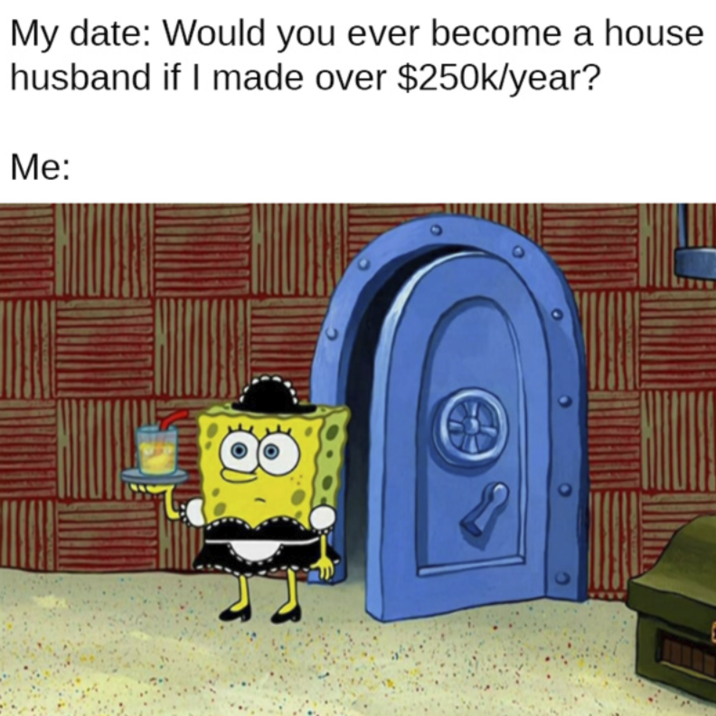 My date: Would you ever become a house husband if I made over $250k/year? Me: