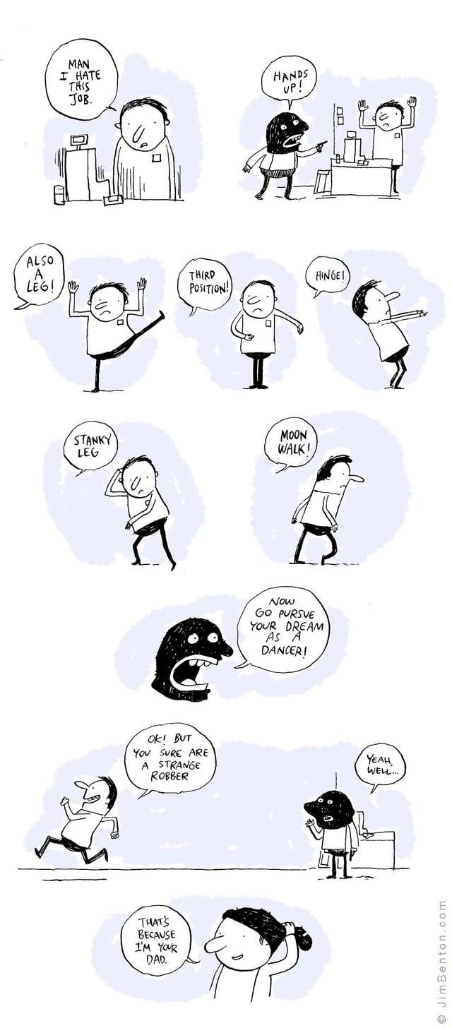 MAN I HATE THIS JOB. HANDS UP! ALSO A LEG!/m THIRD POSITION HINGEI STANKY LEG MOON WALK! OK! BUT YOU SURE ARE A STRANGE ROBBER THAT'S BECAUSE I'M YOUR DAD. Now GO PURSUE YOUR DREAM AS A DANCER! YEAU WELL... Jim Benton.com