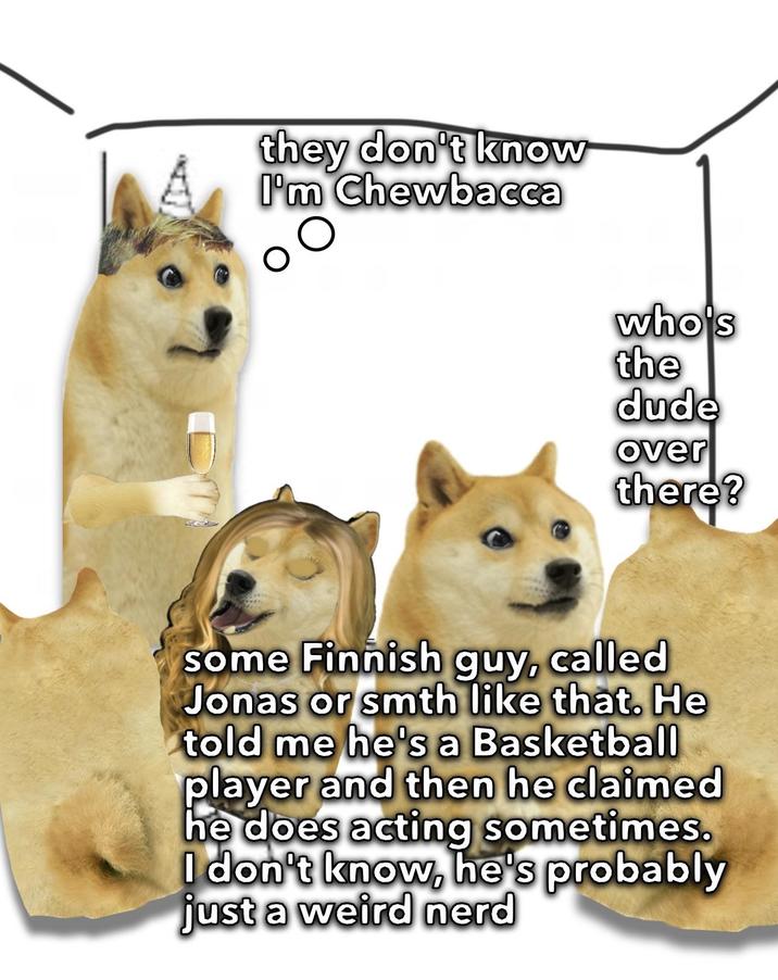 they don't know I'm Chewbacca ос who's the dude over there? some Finnish guy, called Jonas or smth like that. He told me he's a Basketball player and then he claimed he does acting sometimes. I don't know, he's probably just a weird nerd