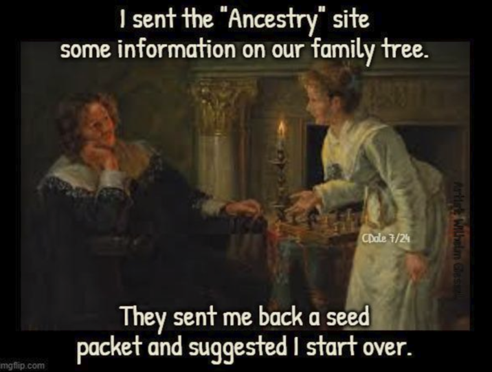 I sent the "Ancestry" site some information on our family tree. CDale 7/24 Artist Wilhelm Gessl mgflip.com They sent me back a seed packet and suggested I start over.