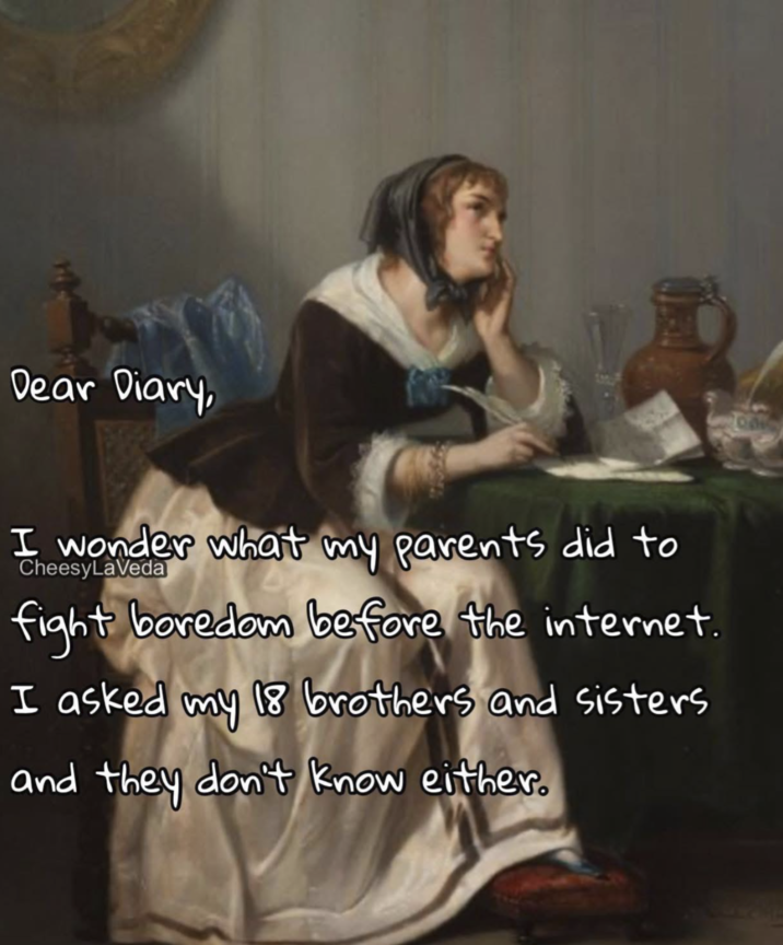 Dear Diary, I wonder what my parents did to CheesyLaVeda fight boredom before the internet. I asked my 18 brothers and sisters and they don't know either.