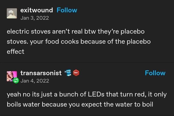 exitwound Follow Jan 3, 2022 electric stoves aren't real btw they're placebo stoves. your food cooks because of the placebo effect transarsonist 601 Jan 4, 2022 Follow yeah no its just a bunch of LEDs that turn red, it only boils water because you expect the water to boil