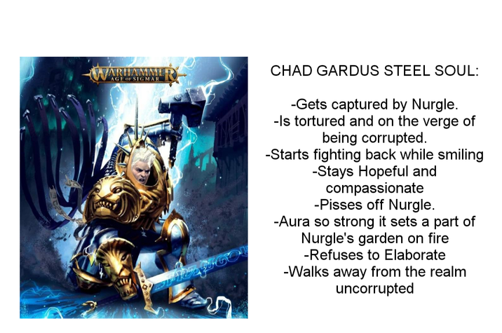 WARHAMME AGF OF SIGMAR CHAD GARDUS STEEL SOUL: -Gets captured by Nurgle. -Is tortured and on the verge of being corrupted. -Starts fighting back while smiling -Stays Hopeful and compassionate -Pisses off Nurgle. -Aura so strong it sets a part of Nurgle's garden on fire -Refuses to Elaborate -Walks away from the realm uncorrupted