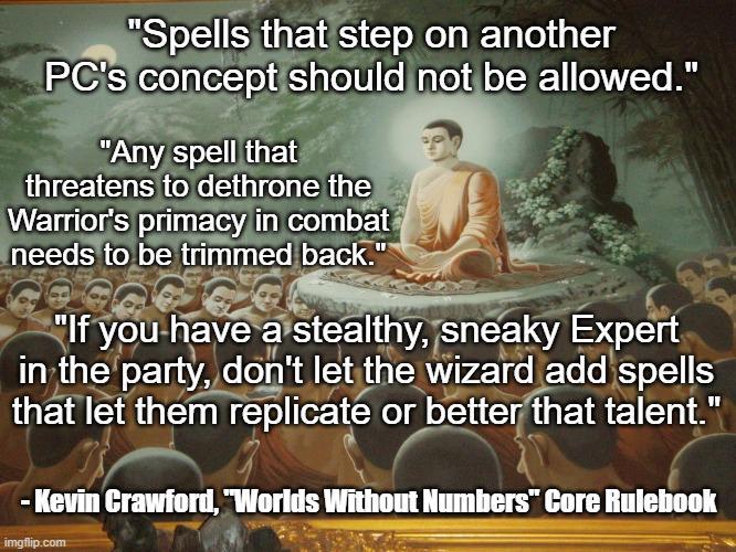 "Spells that step on another PC's concept should not be allowed." "Any spell that threatens to dethrone the Warrior's primacy in combat needs to be trimmed back." "If you have a stealthy, sneaky Expert in the party, don't let the wizard add spells that let them replicate or better that talent." -Kevin Crawford, "Worlds Without Numbers" Core Rulebook imgflip.com