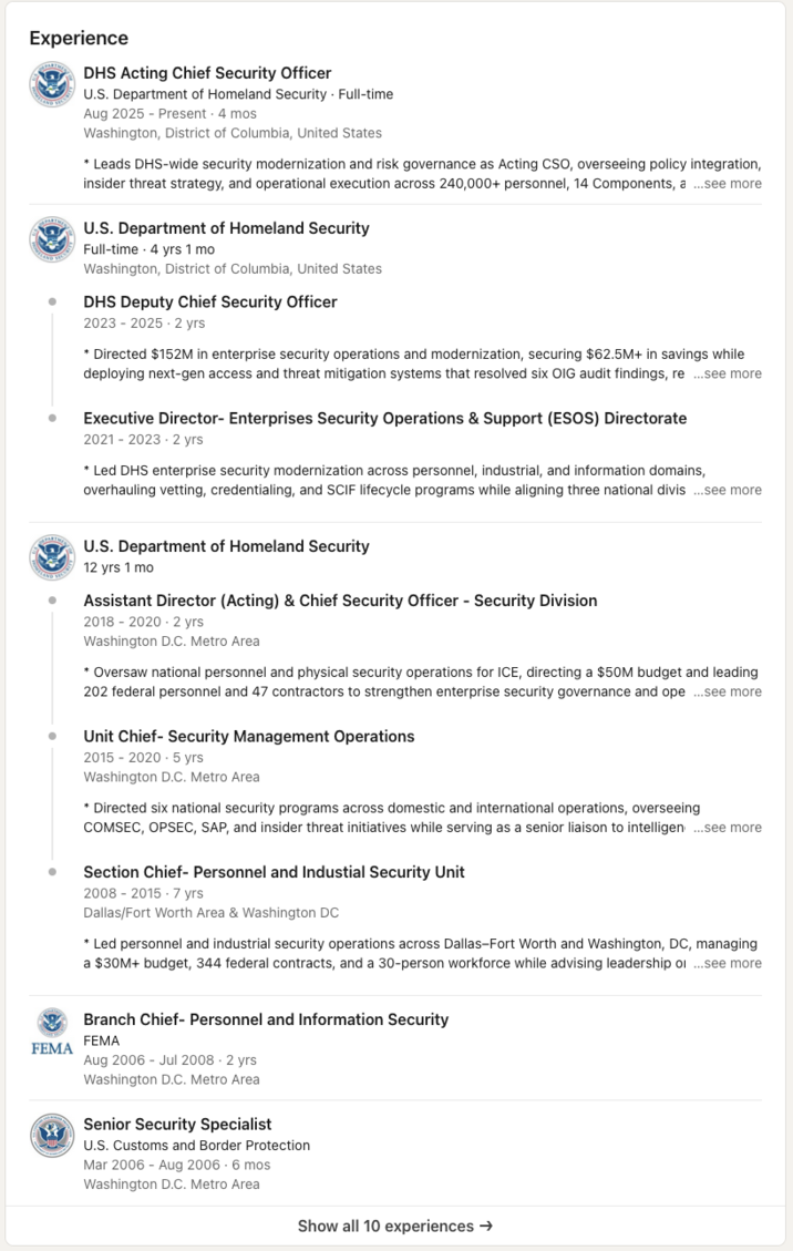 Experience DHS Acting Chief Security Officer U.S. Department of Homeland Security. Full-time Aug 2025 - Present . 4 mos Washington, District of Columbia, United States * Leads DHS-wide security modernization and risk governance as Acting CSO, overseeing policy integration, insider threat strategy, and operational execution across 240,000+ personnel, 14 Components, a ...see more U.S. Department of Homeland Security Full-time 4 yrs 1 mo Washington, District of Columbia, United States DHS Deputy Chief Security Officer 2023-2025-2 yrs * Directed $152M in enterprise security operations and modernization, securing $62.5M+ in savings while deploying next-gen access and threat mitigation systems that resolved six OIG audit findings, re...see more Executive Director- Enterprises Security Operations & Support (ESOS) Directorate 2021-2023-2 yrs * Led DHS enterprise security modernization across personnel, industrial, and information domains, overhauling vetting, credentialing, and SCIF lifecycle programs while aligning three national divis ...see more FEMA U.S. Department of Homeland Security 12 yrs 1 mo Assistant Director (Acting) & Chief Security Officer - Security Division 2018-2020 - 2 yrs Washington D.C. Metro Area * Oversaw national personnel and physical security operations for ICE, directing a $50M budget and leading 202 federal personnel and 47 contractors to strengthen enterprise security governance and ope...see more Unit Chief- Security Management Operations 2015-2020 -5 yrs Washington D.C. Metro Area * Directed six national security programs across domestic and international operations, overseeing COMSEC, OPSEC, SAP, and insider threat initiatives while serving as a senior liaison to intelligen...see more Section Chief- Personnel and Industial Security Unit 2008-2015-7 yrs Dallas/Fort Worth Area & Washington DC * Led personnel and industrial security operations across Dallas-Fort Worth and Washington, DC, managing a $30M+ budget, 344 federal contracts, and a 30-person workforce while advising leadership of ...see more Branch Chief- Personnel and Information Security FEMA Aug 2006 - Jul 2008 - 2 yrs Washington D.C. Metro Area Senior Security Specialist U.S. Customs and Border Protection Mar 2006 Aug 2006. 6 mos Washington D.C. Metro Area Show all 10 experiences →