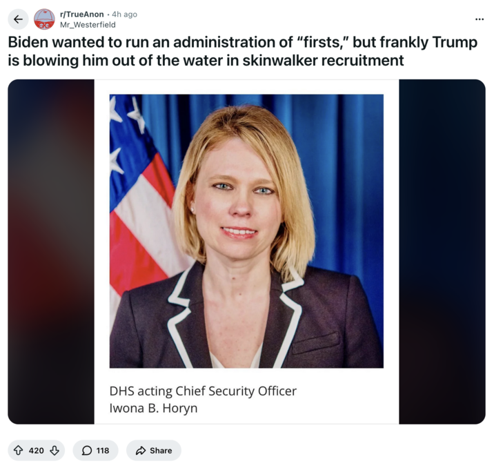 ← r/TrueAnon ⚫ 4h ago Mr_Westerfield • Biden wanted to run an administration of "firsts,” but frankly Trump is blowing him out of the water in skinwalker recruitment DHS acting Chief Security Officer Iwona B. Horyn 420 Ο 118 Share