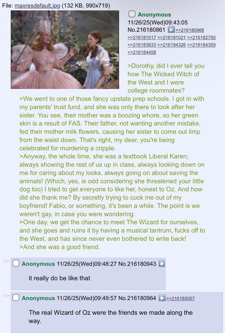 File: maxresdefault.jpg (132 KB, 990x719) >> >> Anonymous 11/26/25(Wed)09:43:05 No.216180861 >>216180968 >>216181017 >>216181021 >>216182750 >>216183633 >>216184326 >>216184359 >>216184458 >Dorothy, did I ever tell you how The Wicked Witch of the West and I were college roommates? >We went to one of those fancy upstate prep schools. I got in with my parents' trust fund, and she was only there to look after her sister. You see, their mother was a boozing w----, so her green skin is a result of FAS. Their father, not wanting another mistake, fed their mother milk flowers, causing her sister to come out limp from the waist down. That's right, my dear, you're being celebrated for murdering a cripple. >Anyway, the whole time, she was a textbook Liberal Karen; always showing the rest of us up in class, always looking down on me for caring about my looks, always going on about saving the animals! (Which, yes, is odd considering she threatened your little dog too) I tried to get everyone to like her, honest to Oz. And how did she thank me? By secretly trying to cuck me out of my boyfriend! Fabio, or something, it's been a while. The point is we weren't gay, in case you were wondering. >One day, we get the chance to meet The Wizard for ourselves, and she goes and ruins it by having a musical tantrum, f---- off to the West, and has since never even bothered to write back! >And she was a good friend. Anonymous 11/26/25(Wed) 09:48:27 No.216180943 it really do be like that Anonymous 11/26/25(Wed)09:49:57 No.216180964 >>216185057 The real Wizard of Oz were the friends we made along the way.