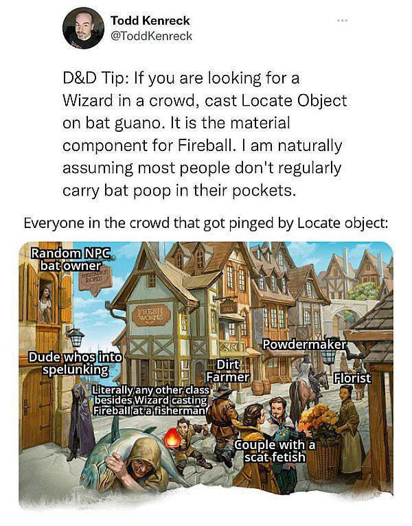 Todd Kenreck @ToddKenreck D&D Tip: If you are looking for a Wizard in a crowd, cast Locate Object on bat guano. It is the material component for Fireball. I am naturally assuming most people don't regularly carry bat poop in their pockets. Everyone in the crowd that got pinged by Locate object: Random NPC bat owner RCHES FRESH WORKS Dude whos into spelunking Literally any other class besides Wizard casting Fireballat a fisherman Powdermaker Dirt Farmer Florist Couple with a scat fetish