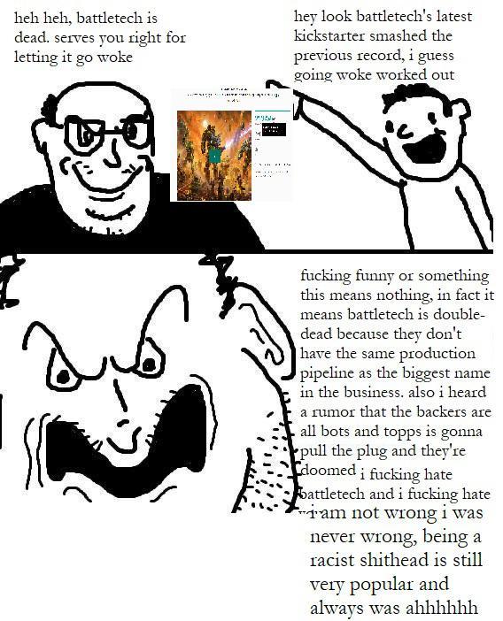 heh heh, battletech is dead. serves you right for letting it go woke hey look battletech's latest kickstarter smashed the previous record, i guess going woke worked out *** f------ funny or something this means nothing, in fact it means battletech is double- dead because they don't have the same production pipeline as the biggest name in the business. also i heard a rumor that the backers are all bots and topps is gonna pull the plug and they're doomed i f------ hate battletech and i f------ hate am not wrong i was never wrong, being a racist s------- is still very popular and always was ahhhhhh