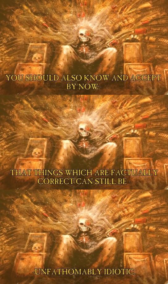 YOU SHOULD ALSO KNOW AND ACCEPT BY NOW- -THAT THINGS WHICH ARE FACTUALLY CORRECT CAN STILL BE- UNFATHOMABLY IDIOTIC.