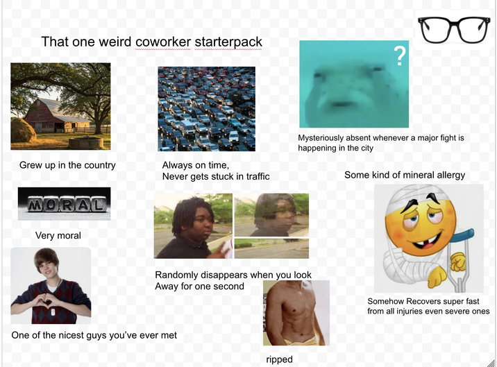 That one weird coworker starterpack Grew up in the country MORAL Very moral Always on time, Never gets stuck in traffic ? Mysteriously absent whenever a major fight is happening in the city Some kind of mineral allergy Randomly disappears when you look Away for one second One of the nicest guys you've ever met ripped Somehow Recovers super fast from all injuries even severe ones