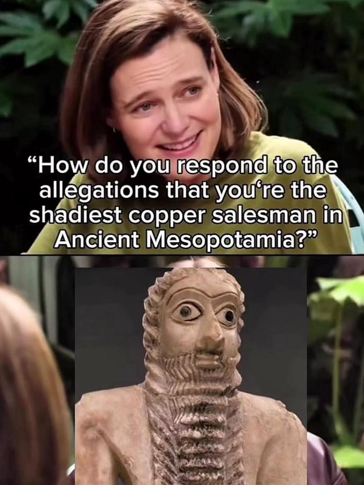 "How do you respond to the allegations that you're the shadiest copper salesman in Ancient Mesopotamia?"