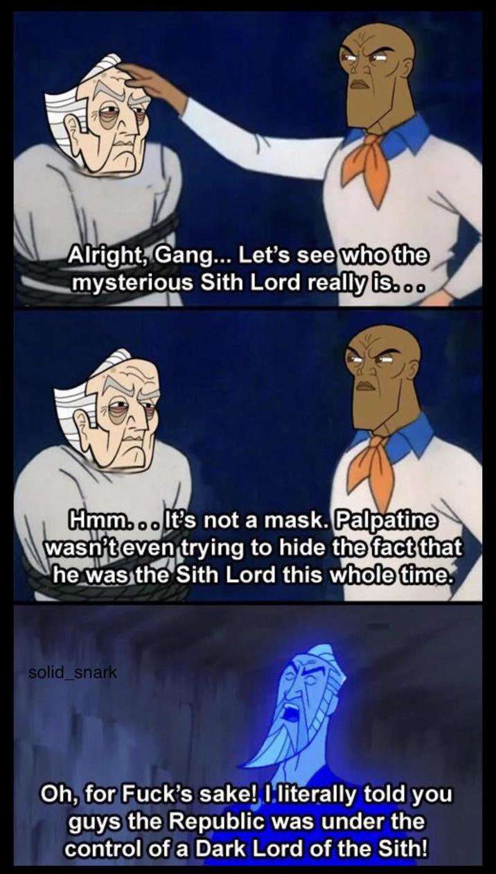 Alright, Gang... Let's see who the mysterious Sith Lord really is... Hmm... It's not a mask. Palpatine wasn't even trying to hide the fact that he was the Sith Lord this whole time. solid_snark Oh, for F---'s sake! I literally told you guys the Republic was under the control of a Dark Lord of the Sith!