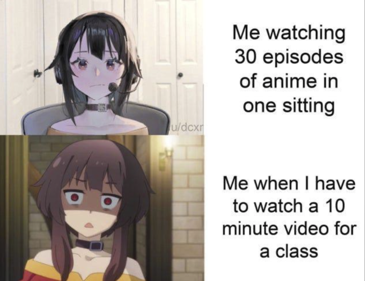 u/dcxr Me watching 30 episodes of anime in one sitting Me when I have to watch a 10 minute video for a class