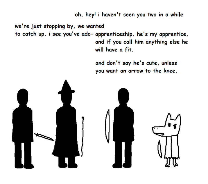 oh, hey! i haven't seen you two in a while we're just stopping by, we wanted to catch up. i see you've ado- apprenticeship. he's my apprentice, and if you call him anything else he will have a fit. and don't say he's cute, unless you want an arrow to the knee.