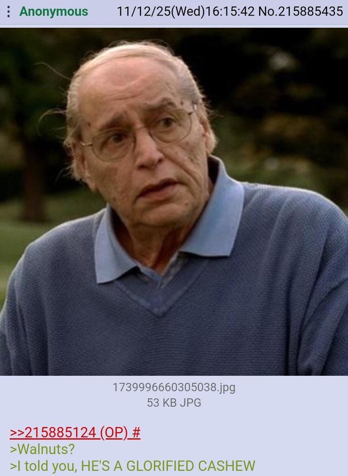 : Anonymous 11/12/25(Wed)16:15:42 No.215885435 1739996660305038.jpg 53 KB JPG >>215885124 (OP) # >Walnuts? >I told you, HE'S A GLORIFIED CASHEW