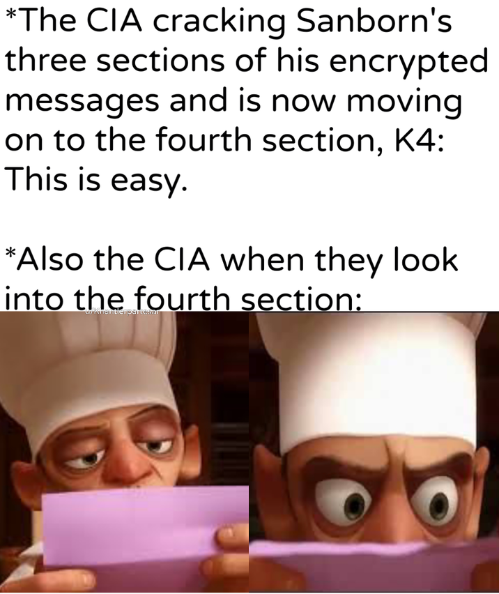 *The CIA cracking Sanborn's three sections of his encrypted messages and is now moving. on to the fourth section, K4: This is easy. *Also the CIA when they look into the fourth section: u/Khantlerpartesar