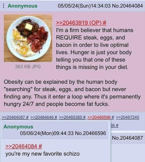 Anonymous 363 KB JPG 05/05/24(Sun)14:34:03 No.20464084 >>20463919 (OP) # I'm a firm believer that humans REQUIRE steak, eggs, and bacon in order to live optimal lives. Hunger is just your body telling you that one of these things is missing in your diet. Obesity can be explained by the human body "searching" for steak, eggs, and bacon but never finding any. Thus it enter a loop where it's permanently hungry 24/7 and people become fat f----. >>20464087 # >>20464646 # >>20465385 # >>20466596 # >>20467245 Anonymous 05/06/24(Mon)09:44:33 No.20466596 >>20464084 # you're my new favorite schizo 66 # No.20464087
