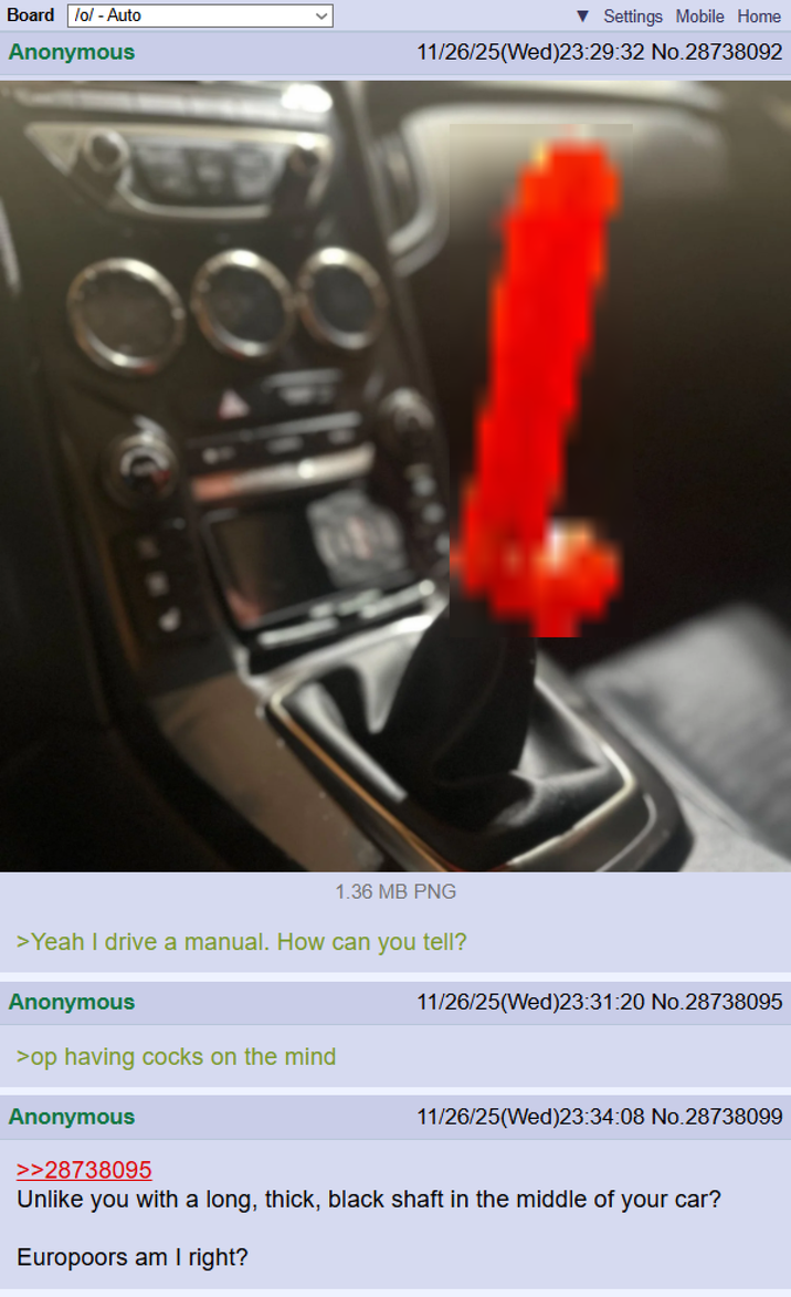 Board /o/ - Auto Anonymous Settings Mobile Home 11/26/25(Wed)23:29:32 No.28738092 1.36 MB PNG >Yeah I drive a manual. How can you tell? Anonymous 11/26/25(Wed)23:31:20 No.28738095 >op having cocks on the mind Anonymous >>28738095 11/26/25(Wed)23:34:08 No.28738099 Unlike you with a long, thick, black shaft in the middle of your car? Europoors am I right?