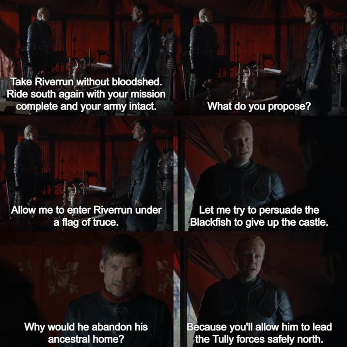 Take Riverrun without bloodshed. Ride south again with your mission complete and your army intact. What do you propose? Allow me to enter Riverrun under a flag of truce. Let me try to persuade the Blackfish to give up the castle. Why would he abandon his ancestral home? Because you'll allow him to lead the Tully forces safely north.