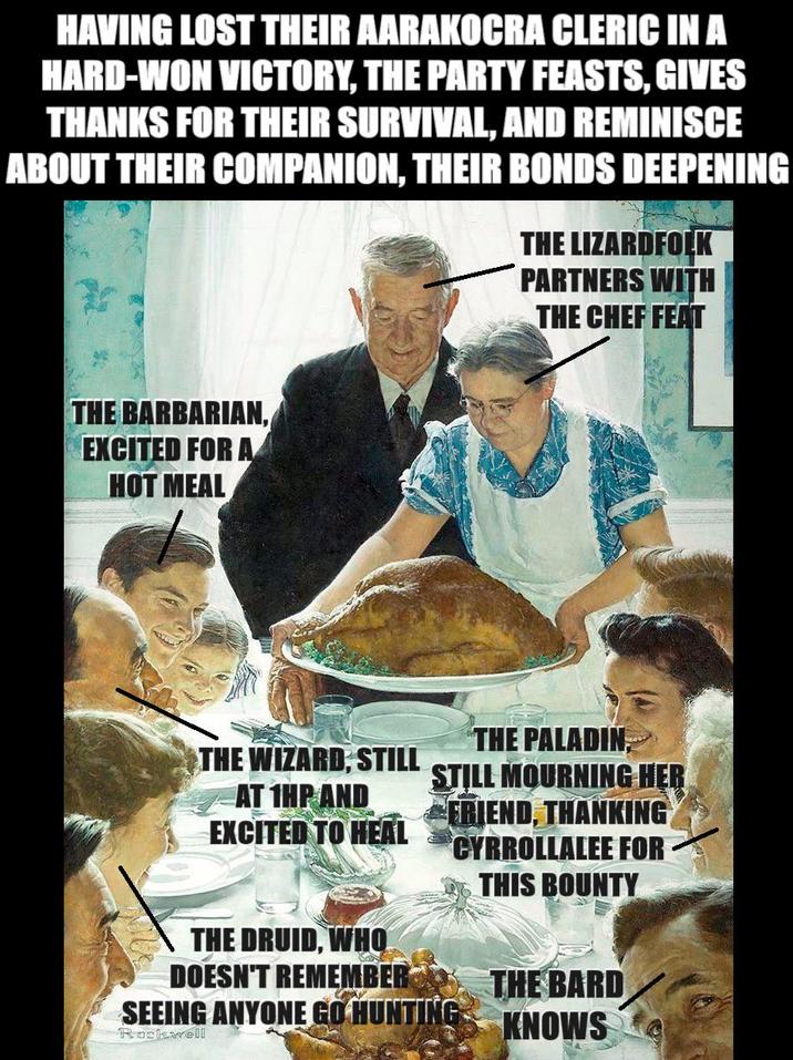 HAVING LOST THEIR AARAKOCRA CLERIC IN A HARD-WON VICTORY, THE PARTY FEASTS, GIVES THANKS FOR THEIR SURVIVAL, AND REMINISCE ABOUT THEIR COMPANION, THEIR BONDS DEEPENING THE LIZARDFOLK PARTNERS WITH THE CHEF FEAT THE BARBARIAN, EXCITED FOR A HOT MEAL THE WIZARD, STILL AT 1HP AND EXCITED TO HEAL THE DRUID, WHO DOESN'T REMEMBER THE PALADIN STILL MOURNING HER FRIEND, THANKING CYRROLLALEE FOR SEEING ANYONE GO HUNTING Rockwell THIS BOUNTY THE BARD KNOWS