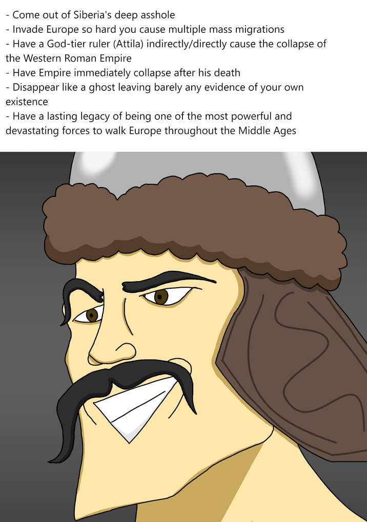 - Come out of Siberia's deep a------ - Invade Europe so hard you cause multiple mass migrations - Have a God-tier ruler (Attila) indirectly/directly cause the collapse of the Western Roman Empire - Have Empire immediately collapse after his death. Disappear like a ghost leaving barely any evidence of your own existence - Have a lasting legacy of being one of the most powerful and devastating forces to walk Europe throughout the Middle Ages