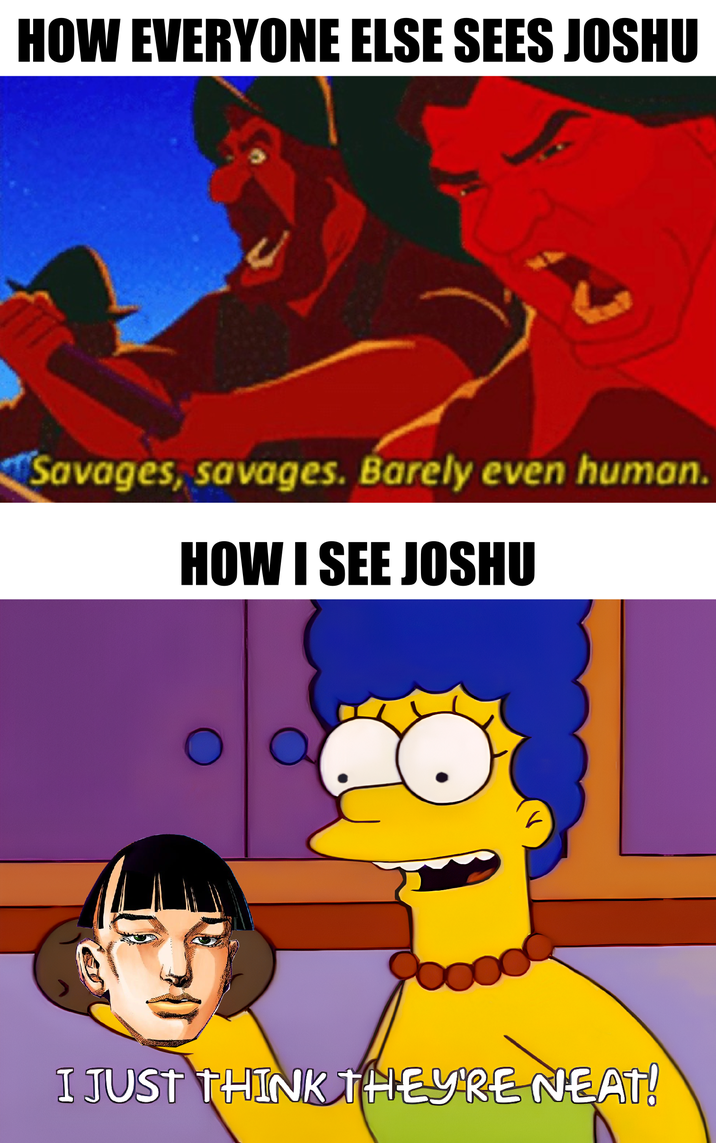 HOW EVERYONE ELSE SEES JOSHU Savages, savages. Barely even human. HOW I SEE JOSHU I JUST THINK THEY'RE NEAT!
