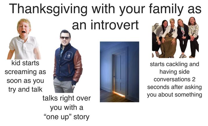 Thanksgiving with your family as an introvert 030 kid starts screaming as soon as you try and talk talks right over you with a "one up" story starts cackling and having side conversations 2 seconds after asking you about something