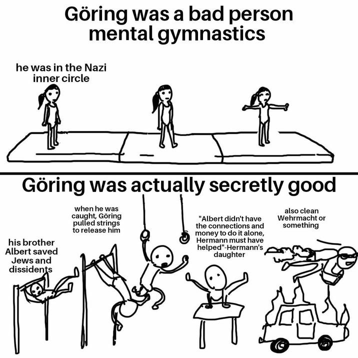 Göring was a bad person mental gymnastics he was in the Nazi inner circle Göring was actually secretly good his brother Albert saved Jews and dissidents when he was caught, Göring pulled strings to release him "Albert didn't have the connections and money to do it alone, Hermann must have helped"-Hermann's daughter also clean Wehrmacht or something