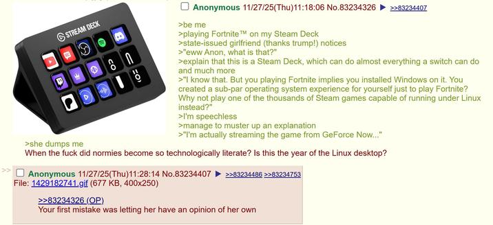 STREAM DECK >she dumps me a U 9 Anonymous 11/27/25(Thu)11:18:06 No.83234326 >>83234407 >be me >playing Fortnite TM on my Steam Deck >state-issued girlfriend (thanks trump!) notices >"eww Anon, what is that?" >explain that this is a Steam Deck, which can do almost everything a switch can do and much more >"I know that. But you playing Fortnite implies you installed Windows on it. You created a sub-par operating system experience for yourself just to play Fortnite? Why not play one of the thousands of Steam games capable of running under Linux instead?" >I'm speechless >manage to muster up an explanation >"I'm actually streaming the game from GeForce Now..." When the f--- did normies become so technologically literate? Is this the year of the Linux desktop? >> ☐ Anonymous 11/27/25(Thu)11:28:14 No.83234407 >>83234486 >>83234753 File: 1429182741.gif (677 KB, 400x250) >>83234326 (OP). Your first mistake was letting her have an opinion of her own