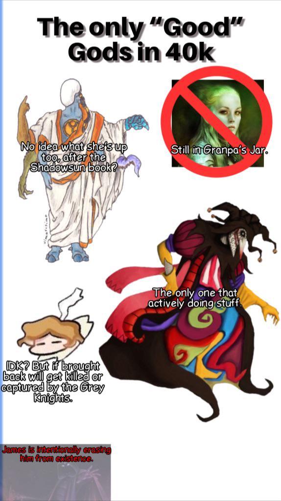 The only "Good" Gods in 40k No idea what she's up too, after the Shadowsun book? IDK? But if brought back will get killed or captured by the Grey Knights. James is intentionally erasing him from existence. Still in Granpa's Jar. The only one that actively doing stuff.